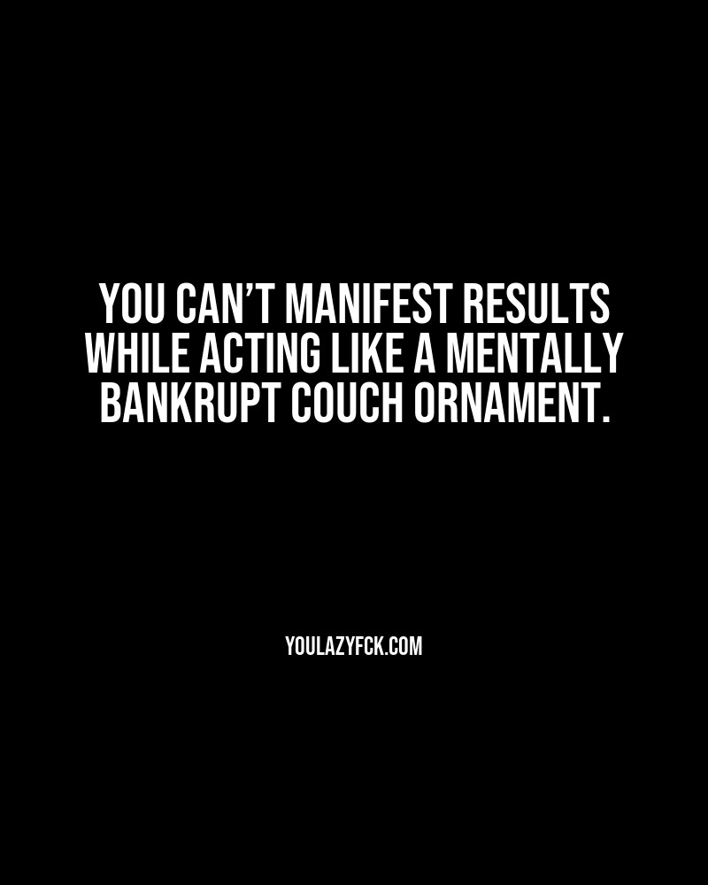 You can’t manifest results while acting like a mentally bankrupt couch ornament.