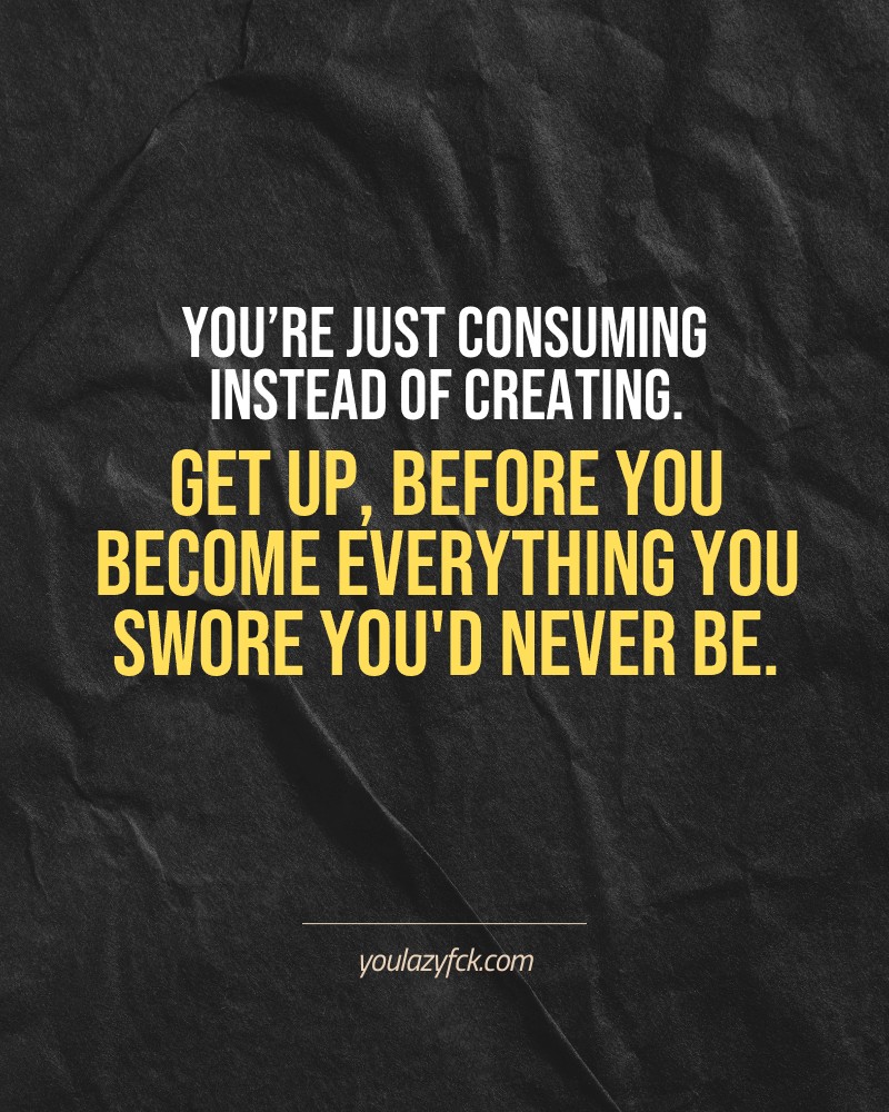 You’re just consuming instead of creating. Get up, before you become everything you swore you'd never be.

Brutally honest motivation for your no-excuses mindset. This quote is part productivity slap, part wake-up call. Whether you're into funny quotes, self-respect, or just tired of sugarcoated advice – this hits.

Find more verbal kicks at YOULAZYFCK.COM

#motivation #brutaltruth #funnyquotes #honestmotivation #noexcuses #selfrespect
