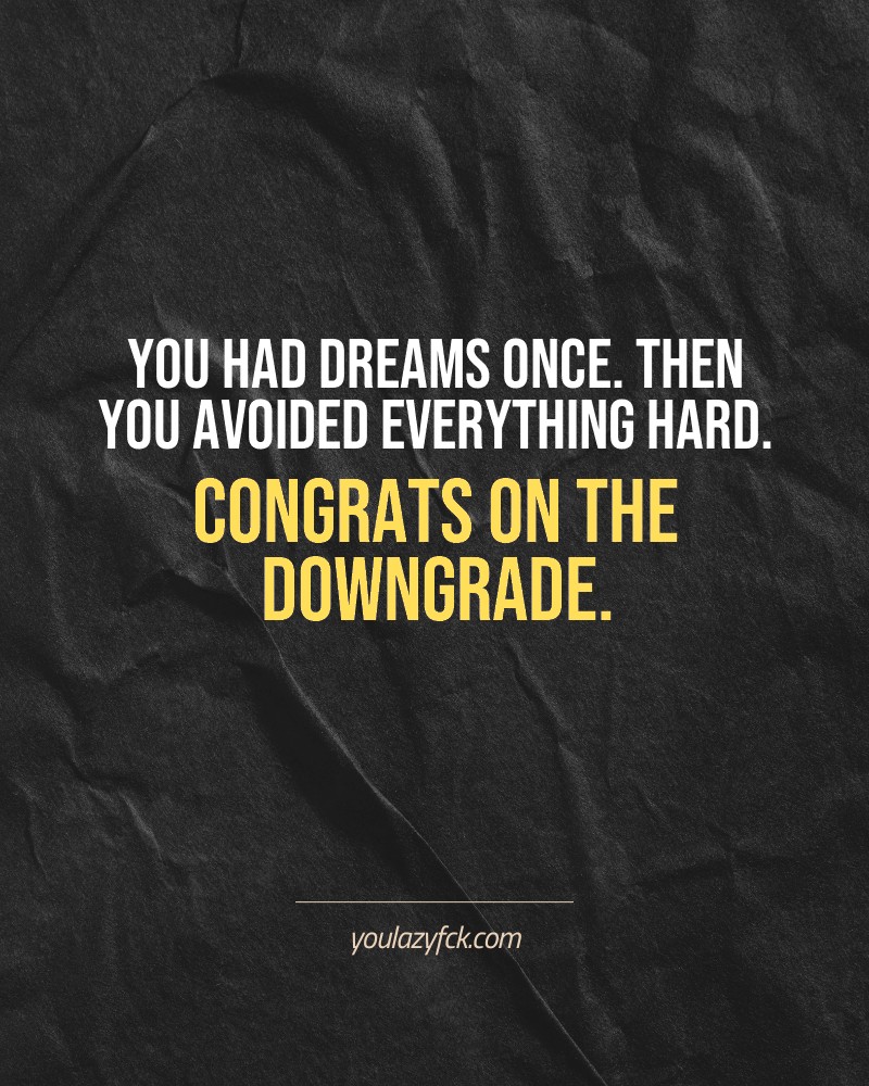 You had dreams once. Then you avoided everything hard. Congrats on the downgrade.

Brutally honest motivation for your no-excuses mindset. This quote is part productivity slap, part wake-up call. Whether you're into funny quotes, self-respect, or just tired of sugarcoated advice – this hits.

Find more verbal kicks at YOULAZYFCK.COM

#motivation #brutaltruth #funnyquotes #honestmotivation #noexcuses #selfrespect