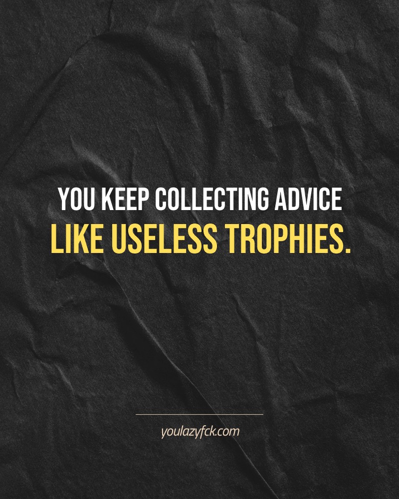 You keep collecting advice like useless trophies.

Brutally honest motivation for your no-excuses mindset. This quote is part productivity slap, part wake-up call. Whether you're into funny quotes, self-respect, or just tired of sugarcoated advice – this hits.

Find more verbal kicks at YOULAZYFCK.COM

#motivation #brutaltruth #funnyquotes #honestmotivation #noexcuses #selfrespect